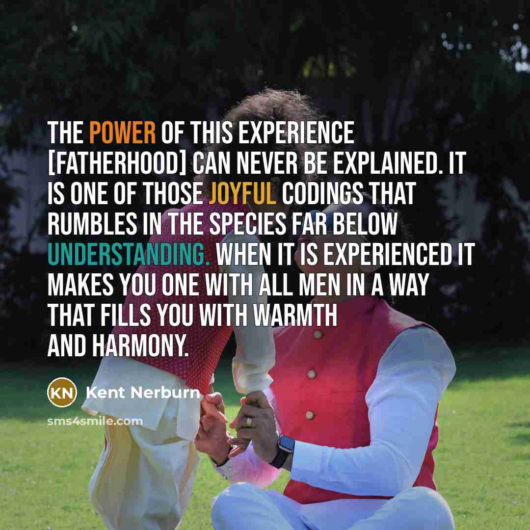 “The power of this experience [fatherhood] can never be explained. It is one of those joyful codings that rumbles in the species far below understanding. When it is experienced it makes you one with all men in a way that fills you with warmth and harmony.” quote by Kent Nerburn