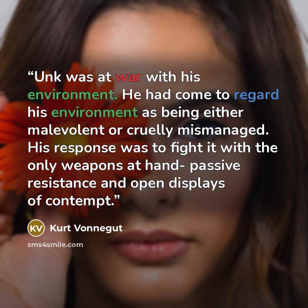 “Unk was at war with his environment. He had come to regard his environment as being either malevolent or cruelly mismanaged. His response was to fight it with the only weapons at hand- passive resistance and open displays of contempt.” quote by Kurt Vonnegut