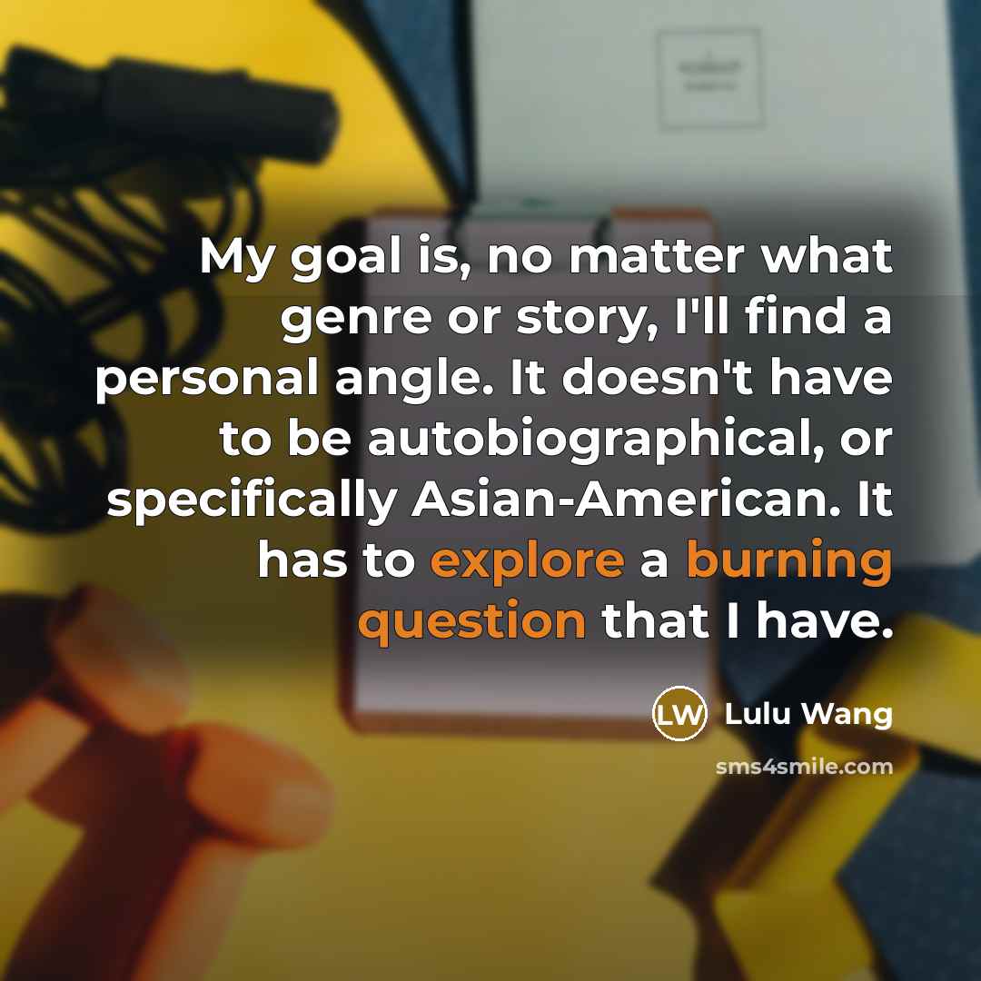 “My goal is, no matter what genre or story, I'll find a personal angle. It doesn't have to be autobiographical, or specifically Asian-American. It has to explore a burning question that I have.” quote by Lulu Wang