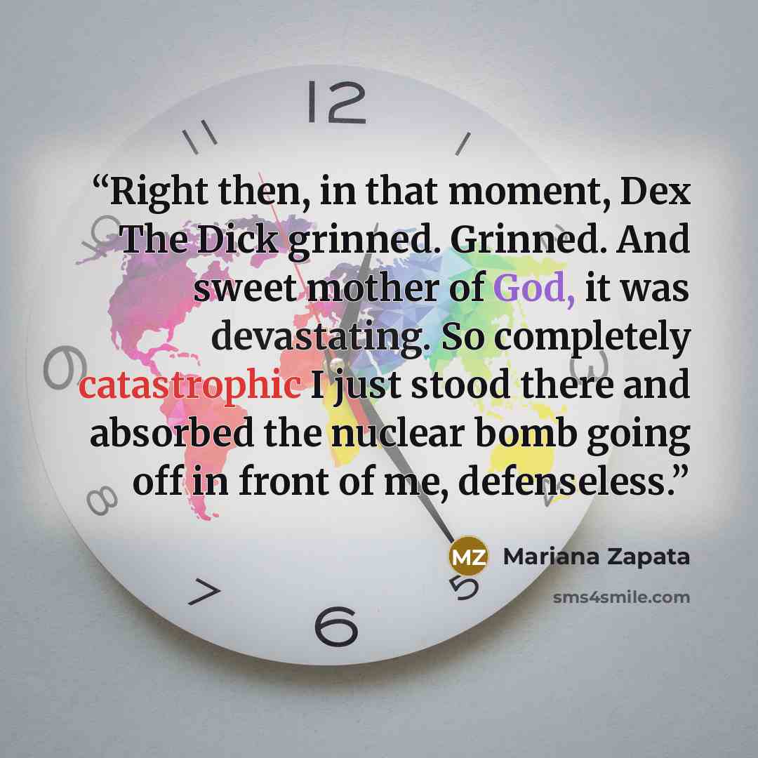 “Right then, in that moment, Dex The Dick grinned. Grinned. And sweet mother of God, it was devastating. So completely catastrophic I just stood there and absorbed the nuclear bomb going off in front of me, defenseless.” quote by Mariana Zapata