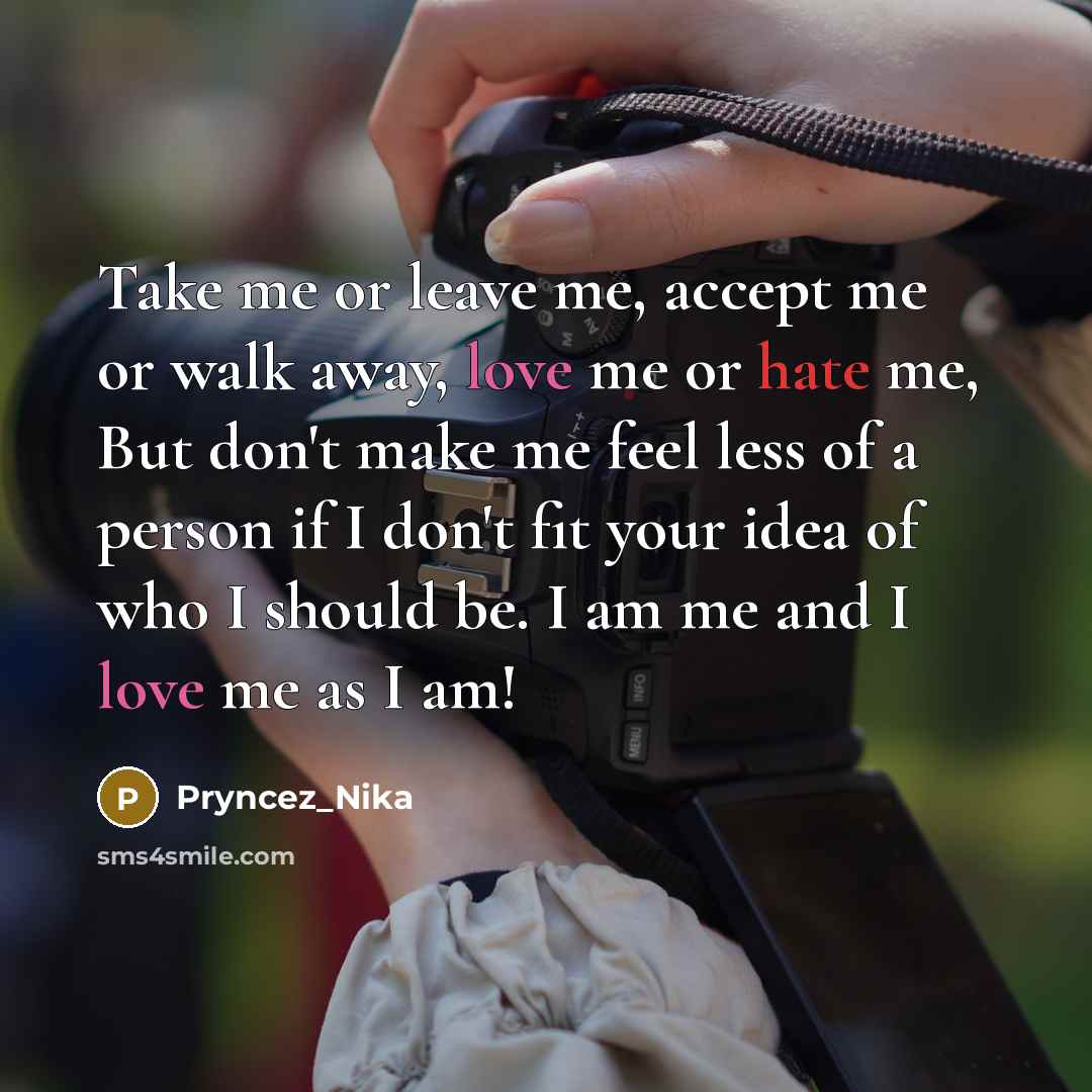 “Take me or leave me, accept me or walk away, love me or hate me, But don't make me feel less of a person if I don't fit your idea of who I should be. I am me and I love me as I am!” quote by Pryncez_Nika