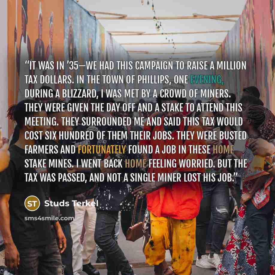 “It was in ’35—we had this campaign to raise a million tax dollars. In the town of Phillips, one evening, during a blizzard, I was met by a crowd of miners. They were given the day off and a stake to attend this meeting. They surrounded me and said this tax would cost six hundred of them their…” quote by Studs Terkel