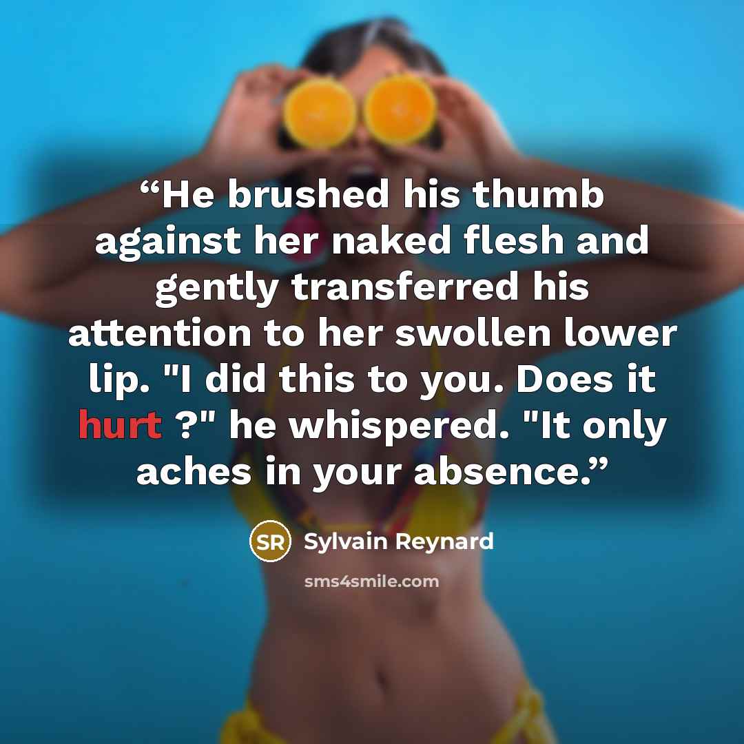 “He brushed his thumb against her naked flesh and gently transferred his attention to her swollen lower lip. "I did this to you. Does it hurt ?" he whispered. "It only aches in your absence.” quote by Sylvain Reynard