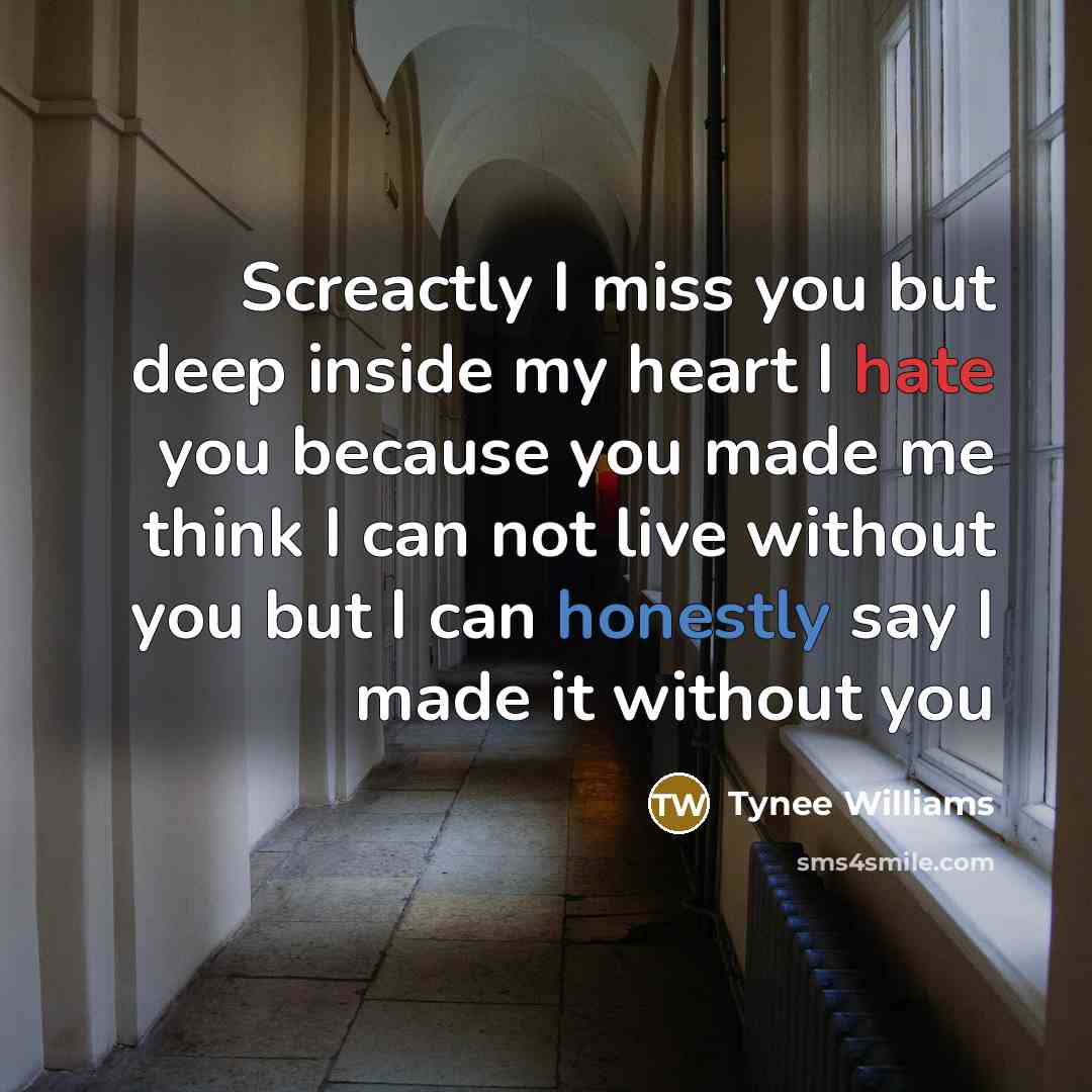“Screactly I miss you but deep inside my heart I hate you because you made me think I can not live without you but I can honestly say I made it without you” quote by Tynee Williams