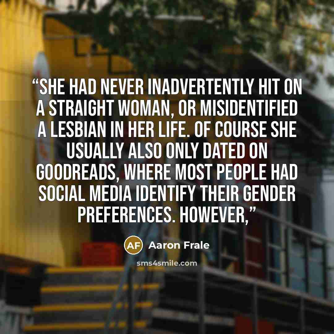 “She had never inadvertently hit on a straight woman, or misidentified a lesbian in her life. Of course she usually also only dated on Goodreads, where most people had social media identify their gender preferences. However,” quote by Aaron Frale