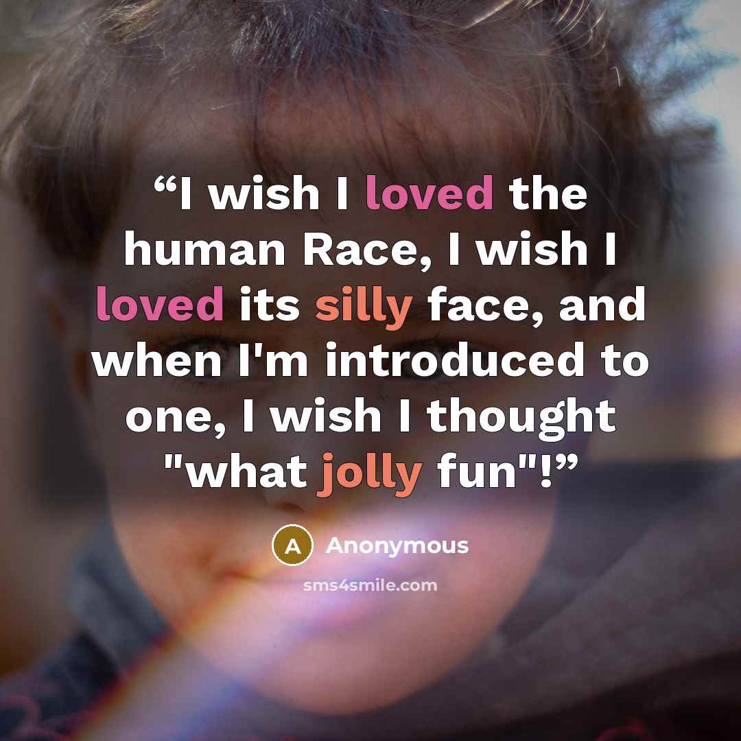 “I wish I loved the human Race, I wish I loved its silly face, and when I'm introduced to one, I wish I thought "what jolly fun"!” quote by Anonymous