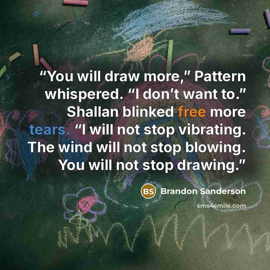 “You will draw more,” Pattern whispered. “I don’t want to.” Shallan blinked free more tears. “I will not stop vibrating. The wind will not stop blowing. You will not stop drawing.” quote by Brandon Sanderson