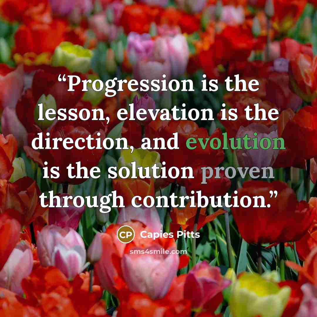 “Progression is the lesson, elevation is the direction, and evolution is the solution proven through contribution.” quote by Capies Pitts