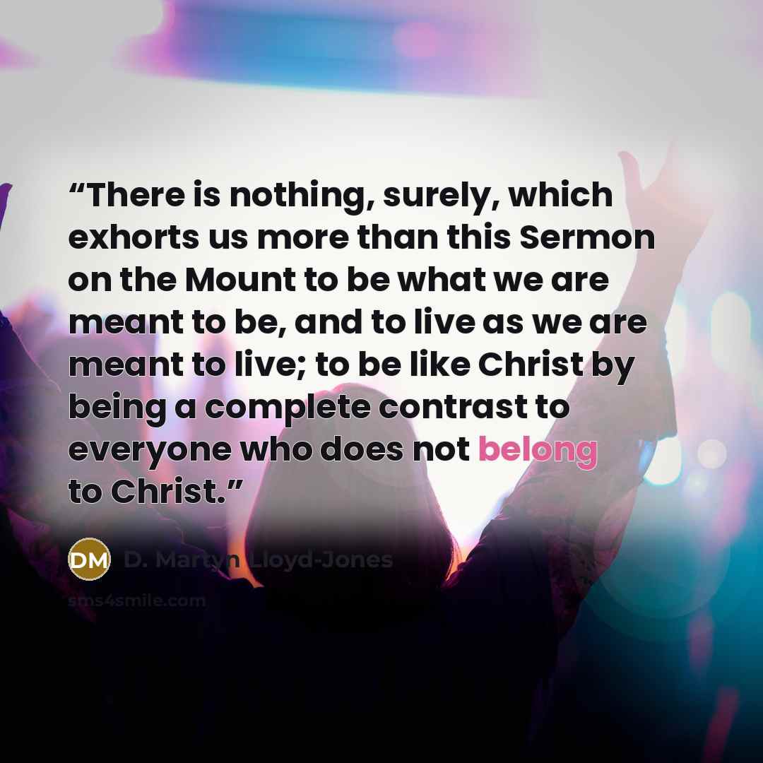“There is nothing, surely, which exhorts us more than this Sermon on the Mount to be what we are meant to be, and to live as we are meant to live; to be like Christ by being a complete contrast to everyone who does not belong to Christ.” quote by D. Martyn Lloyd-Jones