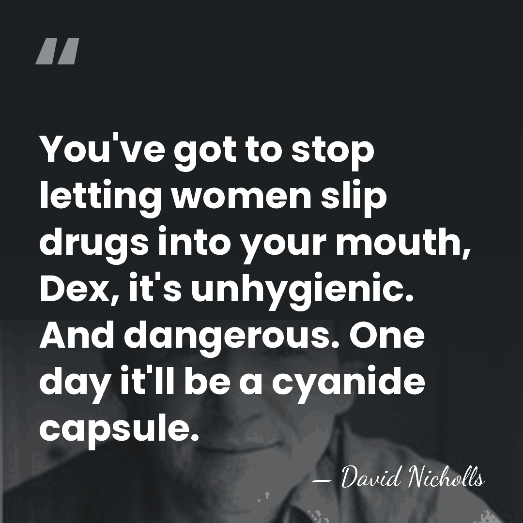 You've got to stop letting women slip drugs into your mouth, Dex,&hellip; - David Nicholls