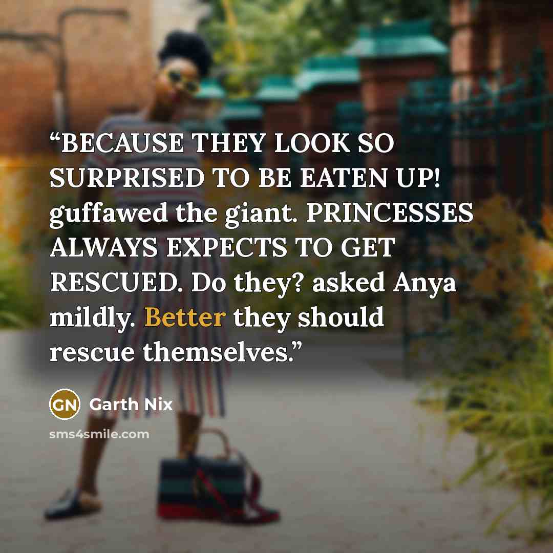 “BECAUSE THEY LOOK SO SURPRISED TO BE EATEN UP! guffawed the giant. PRINCESSES ALWAYS EXPECTS TO GET RESCUED. Do they? asked Anya mildly. Better they should rescue themselves.” quote by Garth Nix