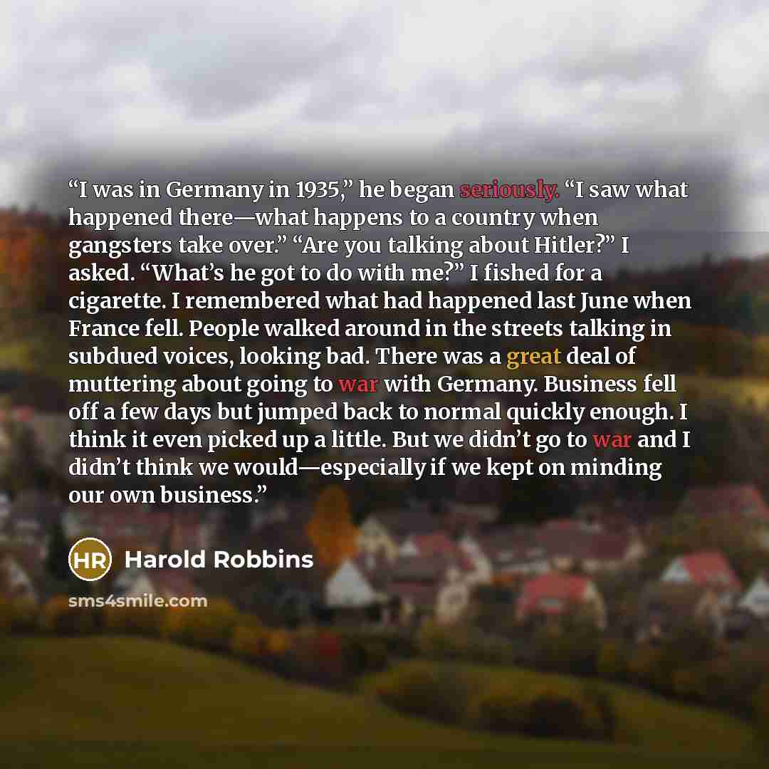 “I was in Germany in 1935,” he began seriously. “I saw what happened there—what happens to a country when gangsters take over.” “Are you talking about Hitler?” I asked. “What’s he got to do with me?” I fished for a cigarette. I remembered what had happened last June when France fell. People walked…” quote by Harold Robbins