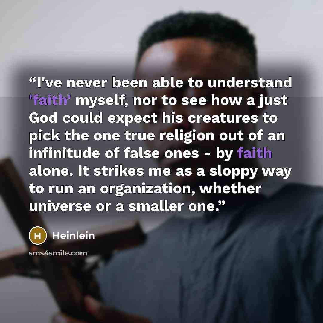 “I've never been able to understand 'faith' myself, nor to see how a just God could expect his creatures to pick the one true religion out of an infinitude of false ones - by faith alone. It strikes me as a sloppy way to run an organization, whether universe or a smaller one.” quote by Heinlein