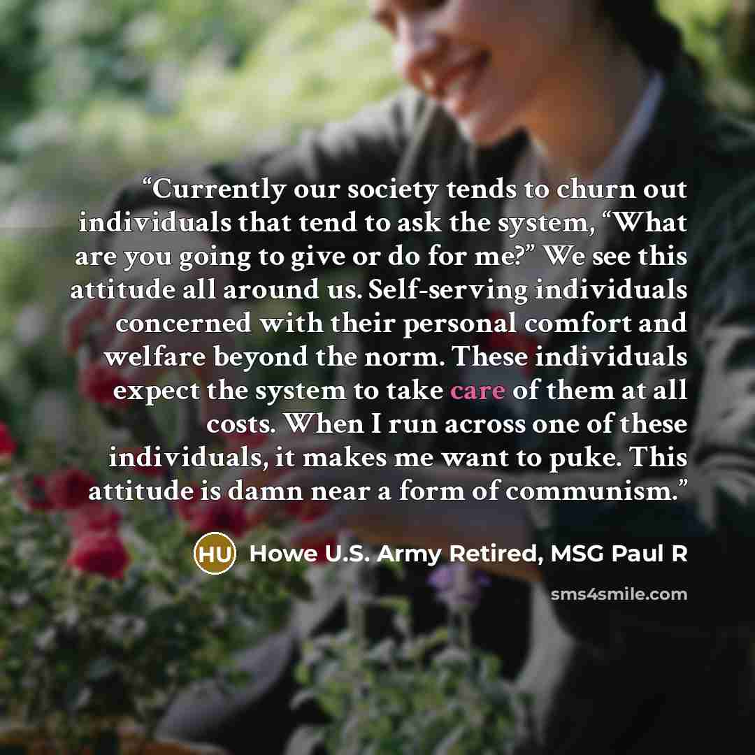 “Currently our society tends to churn out individuals that tend to ask the system, “What are you going to give or do for me?” We see this attitude all around us. Self-serving individuals concerned with their personal comfort and welfare beyond the norm. These individuals expect the system to take…” quote by Howe U.S. Army Retired, MSG Paul R