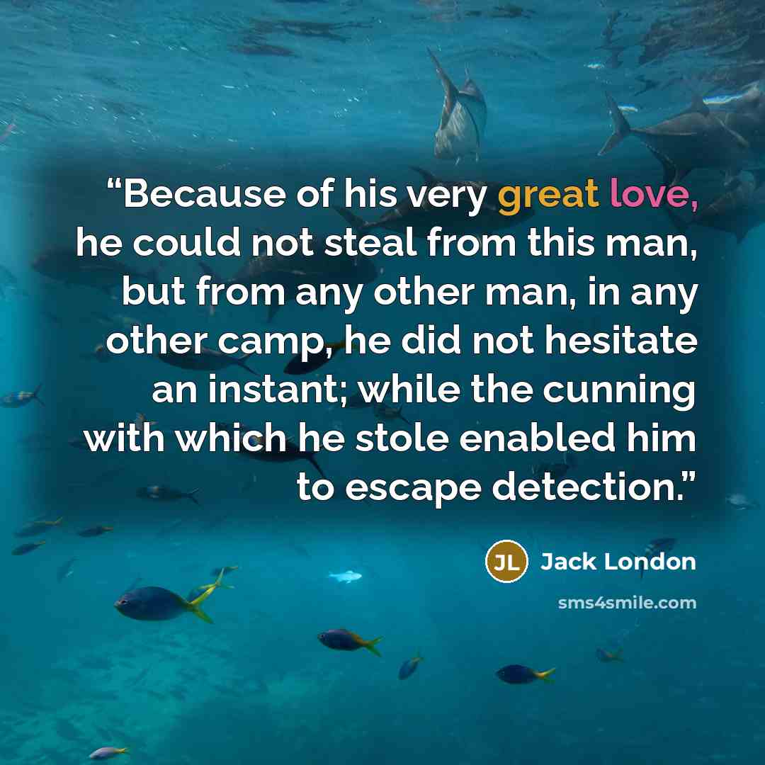 “Because of his very great love, he could not steal from this man, but from any other man, in any other camp, he did not hesitate an instant; while the cunning with which he stole enabled him to escape detection.” quote by Jack London