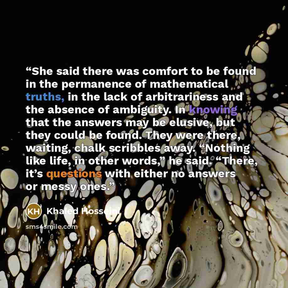 “She said there was comfort to be found in the permanence of mathematical truths, in the lack of arbitrariness and the absence of ambiguity. In knowing that the answers may be elusive, but they could be found. They were there, waiting, chalk scribbles away. “Nothing like life, in other words,” he…” quote by Khaled Hosseini