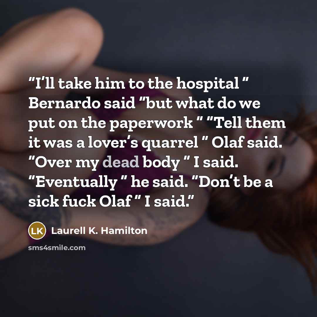“I’ll take him to the hospital ” Bernardo said “but what do we put on the paperwork ” “Tell them it was a lover’s quarrel ” Olaf said. “Over my dead body ” I said. “Eventually ” he said. “Don’t be a sick fuck Olaf ” I said.” quote by Laurell K. Hamilton