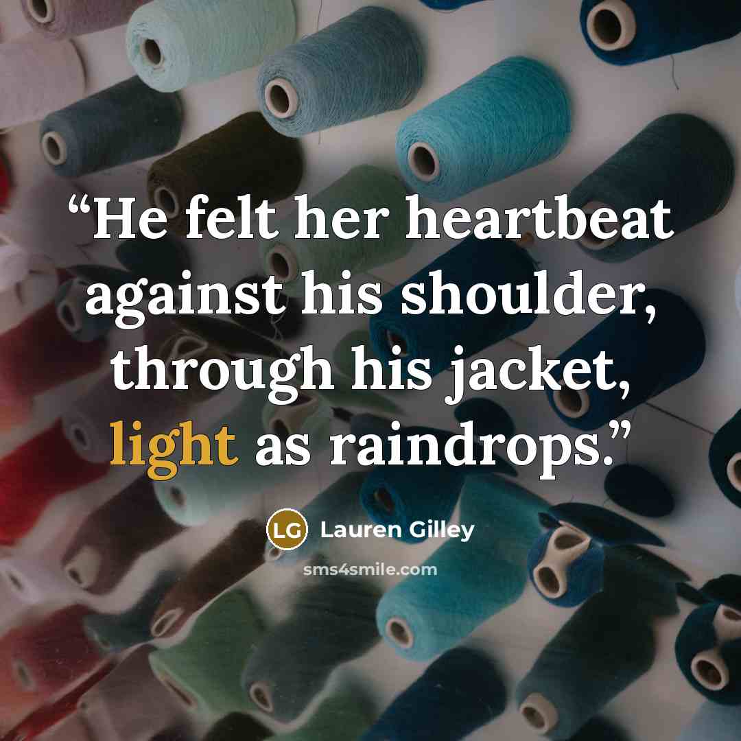 “He felt her heartbeat against his shoulder, through his jacket, light as raindrops.” quote by Lauren Gilley
