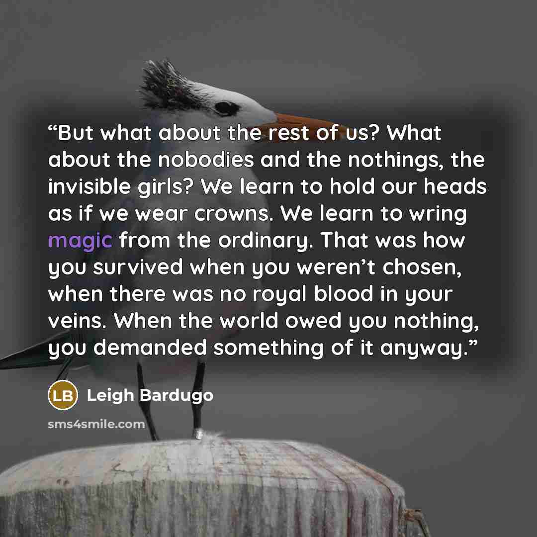 “But what about the rest of us? What about the nobodies and the nothings, the invisible girls? We learn to hold our heads as if we wear crowns. We learn to wring magic from the ordinary. That was how you survived when you weren’t chosen, when there was no royal blood in your veins. When the world…” quote by Leigh Bardugo