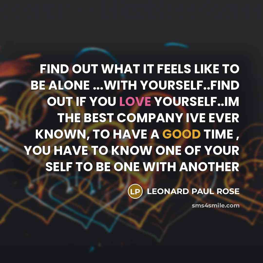 “FIND OUT WHAT IT FEELS LIKE TO BE ALONE ...WITH YOURSELF..FIND OUT IF YOU LOVE YOURSELF..IM THE BEST COMPANY IVE EVER KNOWN, TO HAVE A GOOD TIME , YOU HAVE TO KNOW ONE OF YOUR SELF TO BE ONE WITH ANOTHER” quote by LEONARD PAUL ROSE