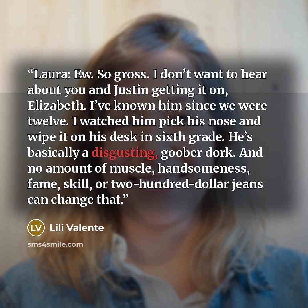 “Laura: Ew. So gross. I don’t want to hear about you and Justin getting it on, Elizabeth. I’ve known him since we were twelve. I watched him pick his nose and wipe it on his desk in sixth grade. He’s basically a disgusting, goober dork. And no amount of muscle, handsomeness, fame, skill, or…” quote by Lili Valente