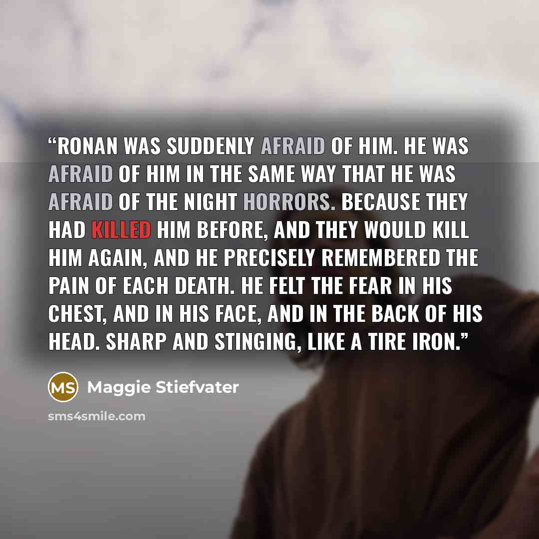 “Ronan was suddenly afraid of him. He was afraid of him in the same way that he was afraid of the night horrors. Because they had killed him before, and they would kill him again, and he precisely remembered the pain of each death. He felt the fear in his chest, and in his face, and in the back of…” quote by Maggie Stiefvater