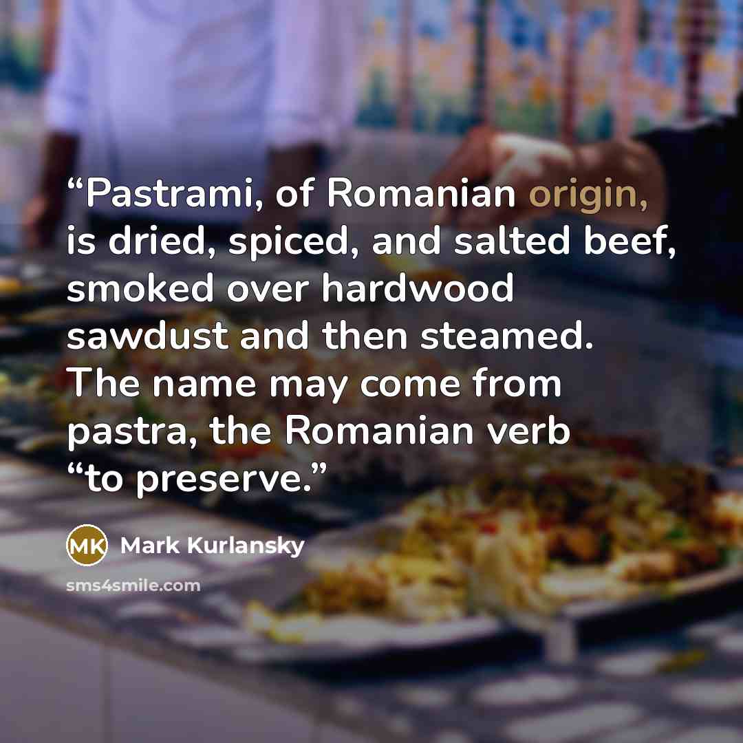 “Pastrami, of Romanian origin, is dried, spiced, and salted beef, smoked over hardwood sawdust and then steamed. The name may come from pastra, the Romanian verb “to preserve.” quote by Mark Kurlansky