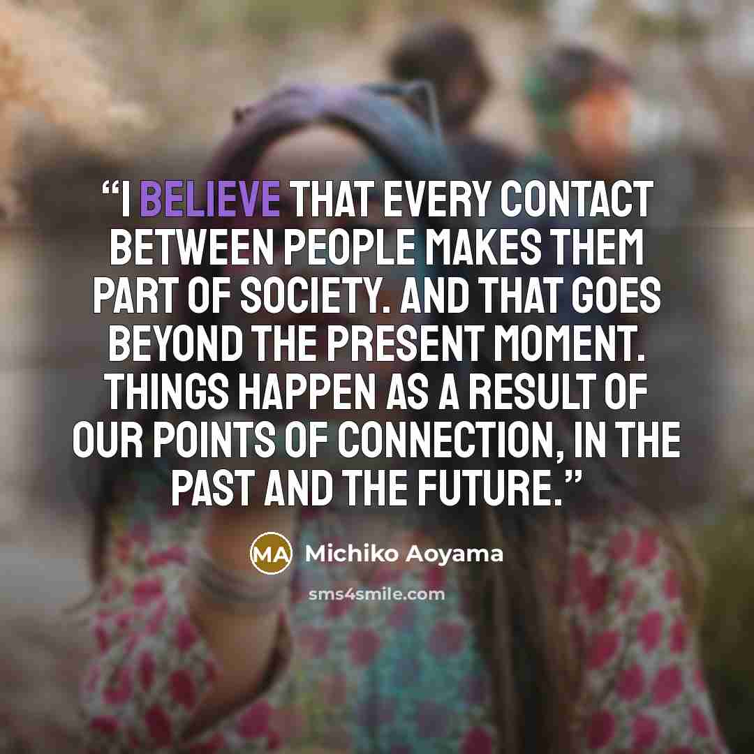 “I believe that every contact between people makes them part of society. And that goes beyond the present moment. Things happen as a result of our points of connection, in the past and the future.” quote by Michiko Aoyama