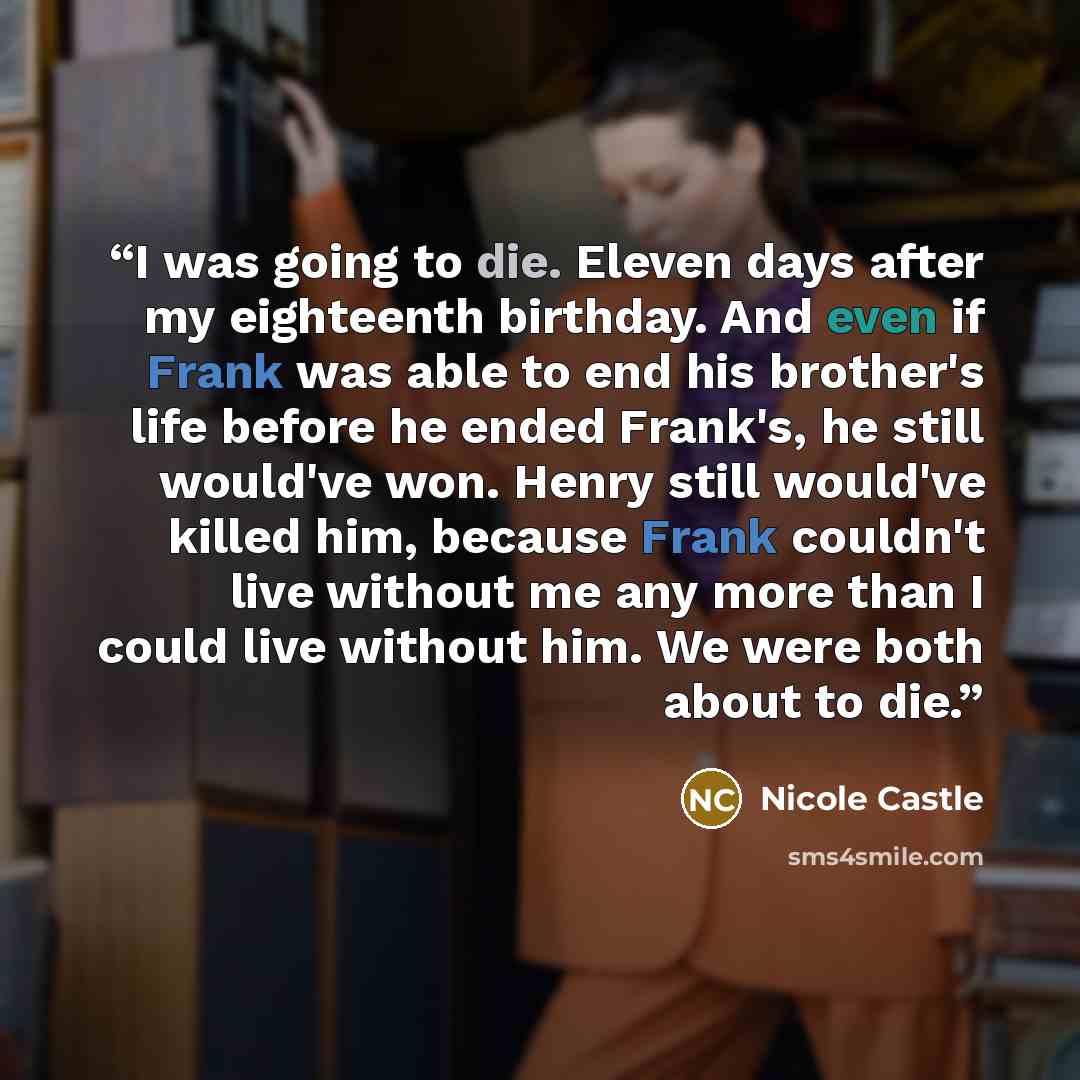 “I was going to die. Eleven days after my eighteenth birthday. And even if Frank was able to end his brother's life before he ended Frank's, he still would've won. Henry still would've killed him, because Frank couldn't live without me any more than I could live without him. We were both about to…” quote by Nicole Castle