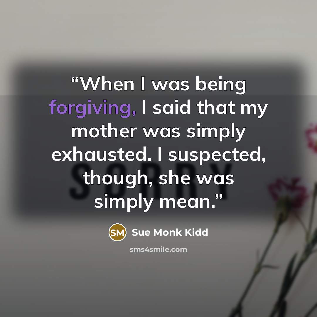 “When I was being forgiving, I said that my mother was simply exhausted. I suspected, though, she was simply mean.” quote by Sue Monk Kidd
