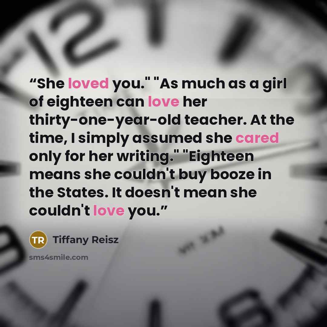 “She loved you." "As much as a girl of eighteen can love her thirty-one-year-old teacher. At the time, I simply assumed she cared only for her writing." "Eighteen means she couldn't buy booze in the States. It doesn't mean she couldn't love you.” quote by Tiffany Reisz
