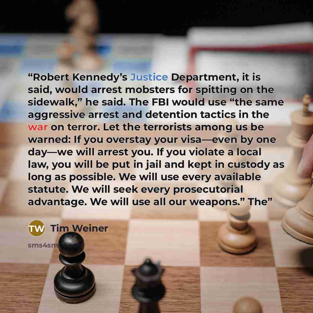 “Robert Kennedy’s Justice Department, it is said, would arrest mobsters for spitting on the sidewalk,” he said. The FBI would use “the same aggressive arrest and detention tactics in the war on terror. Let the terrorists among us be warned: If you overstay your visa—even by one day—we will arrest…” quote by Tim Weiner