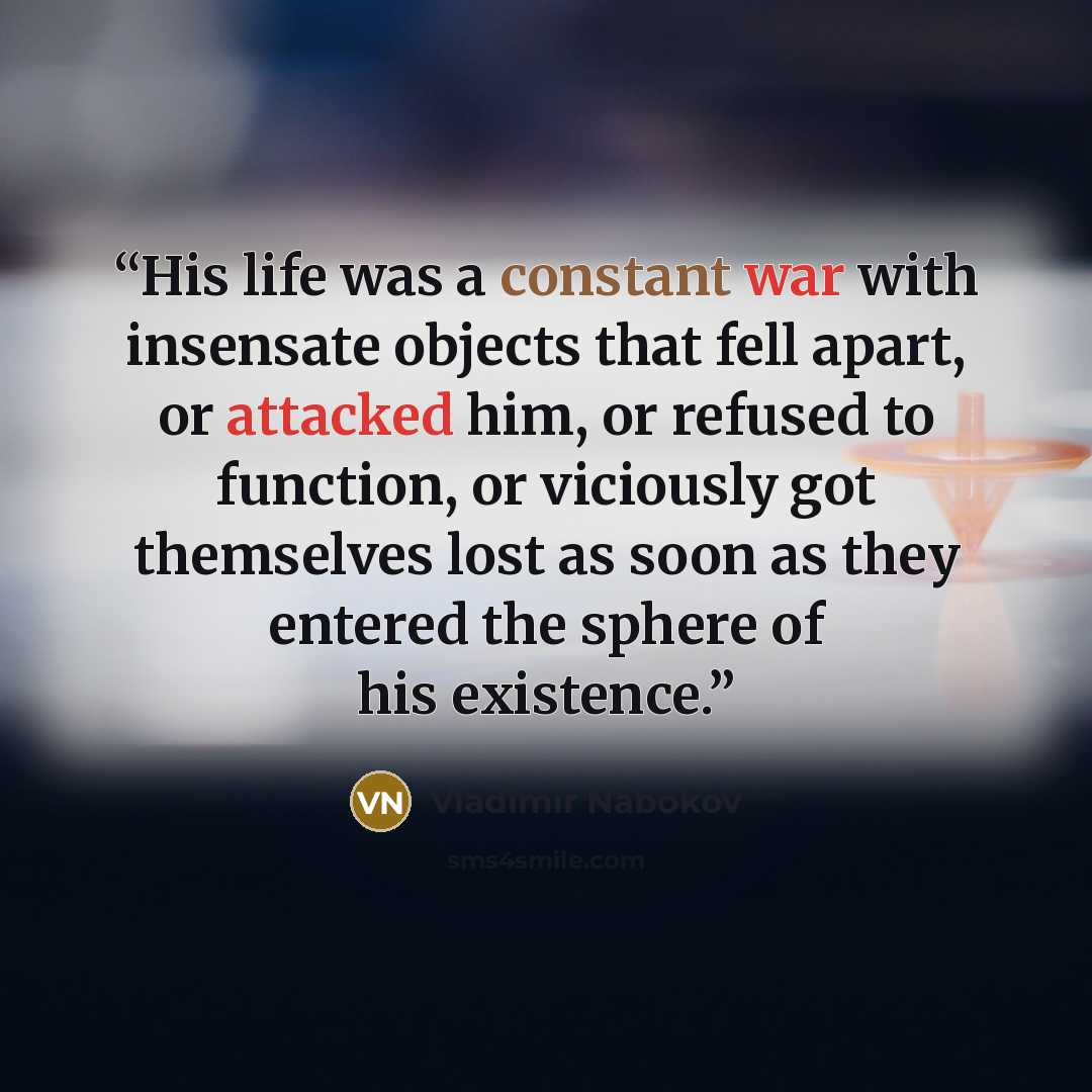 “His life was a constant war with insensate objects that fell apart, or attacked him, or refused to function, or viciously got themselves lost as soon as they entered the sphere of his existence.” quote by Vladimir Nabokov
