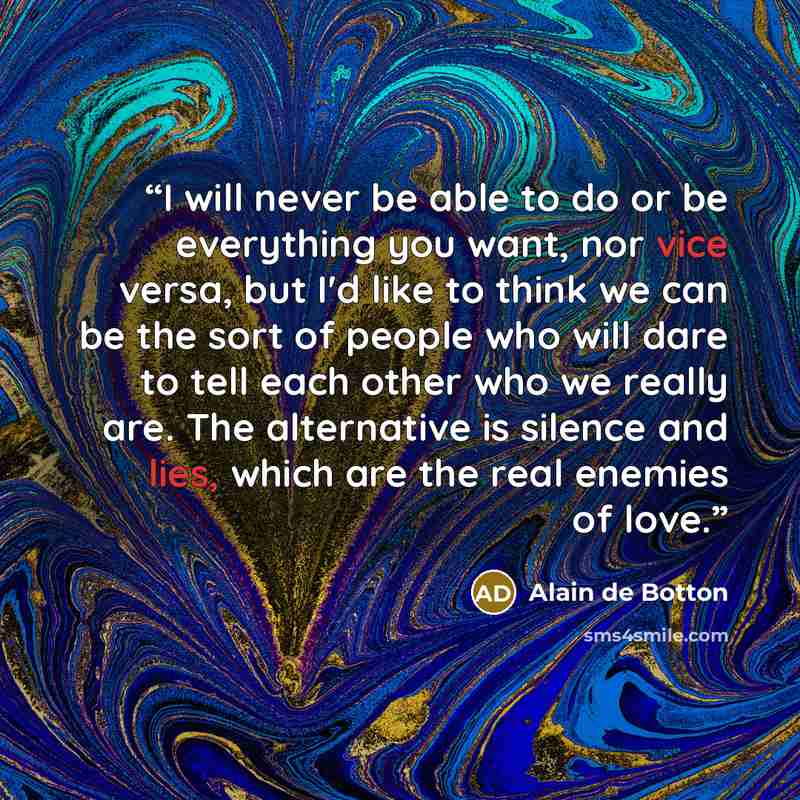 “I will never be able to do or be everything you want, nor vice versa, but I'd like to think we can be the sort of people who will dare to tell each other who we really are. The alternative is silence and lies, which are the real enemies of love.” quote by Alain de Botton