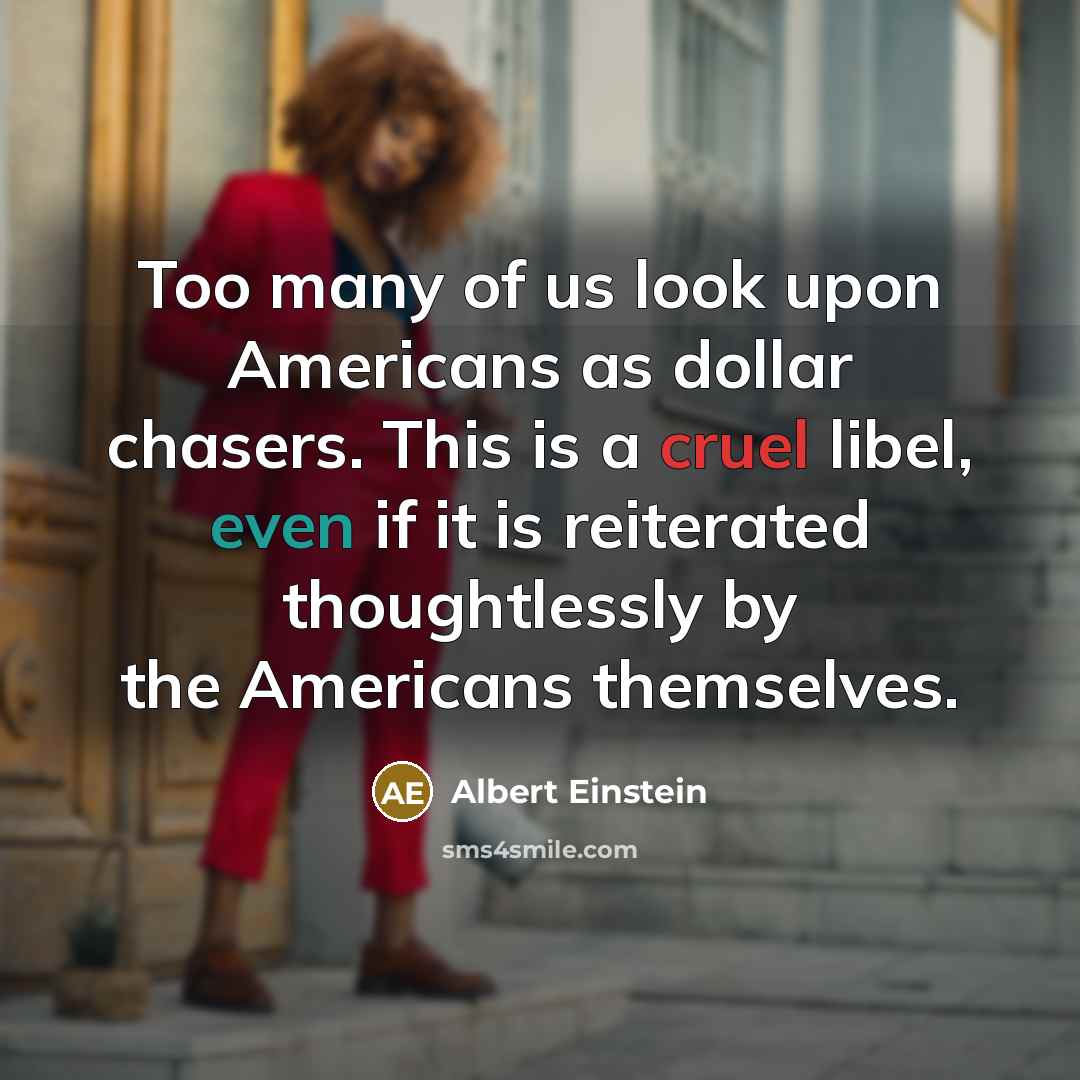 “Too many of us look upon Americans as dollar chasers. This is a cruel libel, even if it is reiterated thoughtlessly by the Americans themselves.” quote by Albert Einstein