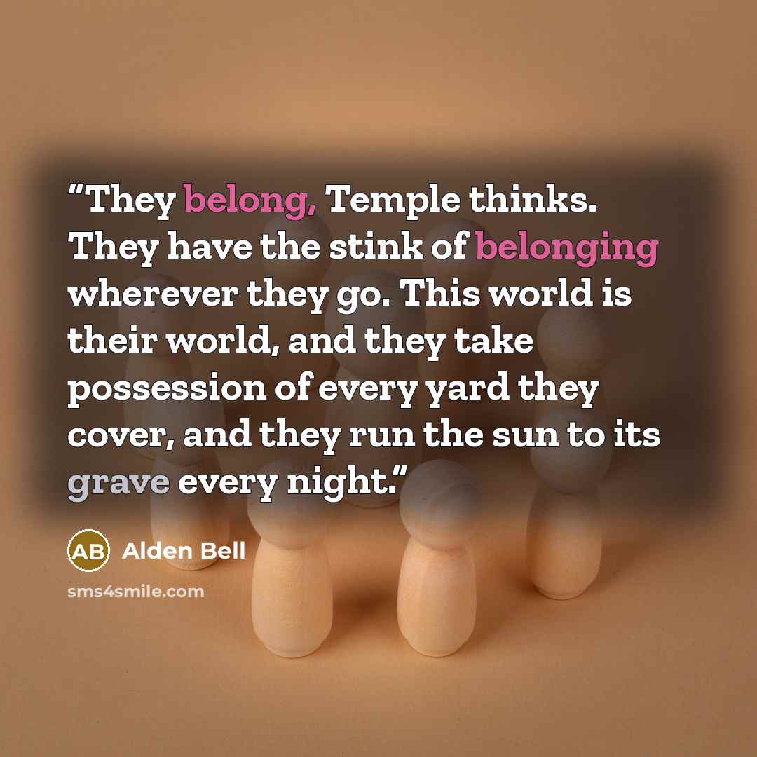 “They belong, Temple thinks. They have the stink of belonging wherever they go. This world is their world, and they take possession of every yard they cover, and they run the sun to its grave every night.” quote by Alden Bell