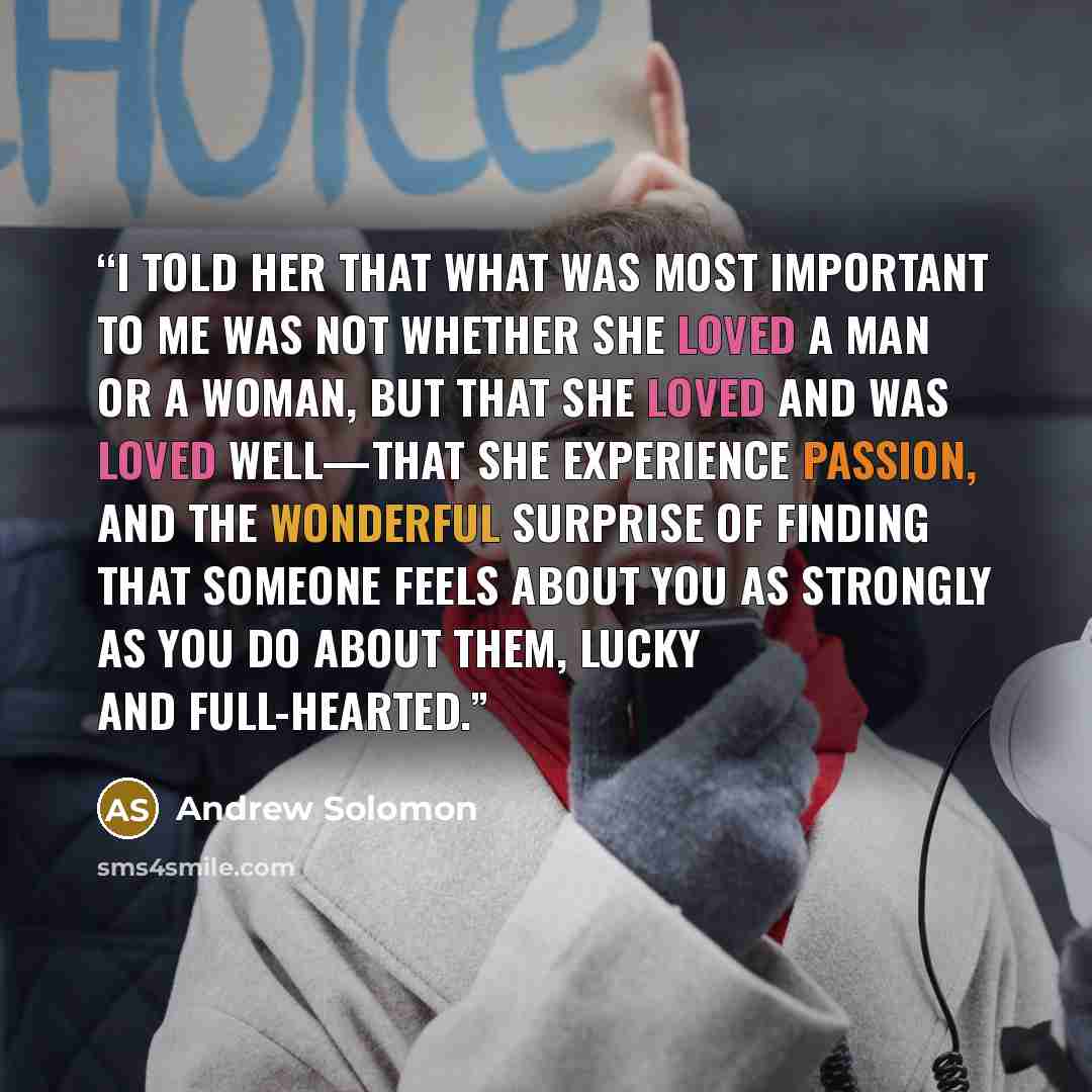 “I told her that what was most important to me was not whether she loved a man or a woman, but that she loved and was loved well—that she experience passion, and the wonderful surprise of finding that someone feels about you as strongly as you do about them, lucky and full-hearted.” quote by andrew solomon