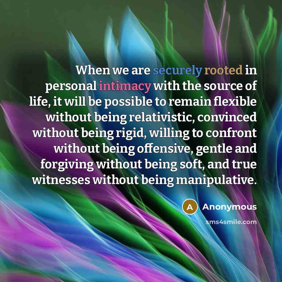 “When we are securely rooted in personal intimacy with the source of life, it will be possible to remain flexible without being relativistic, convinced without being rigid, willing to confront without being offensive, gentle and forgiving without being soft, and true witnesses without being…” quote by Anonymous
