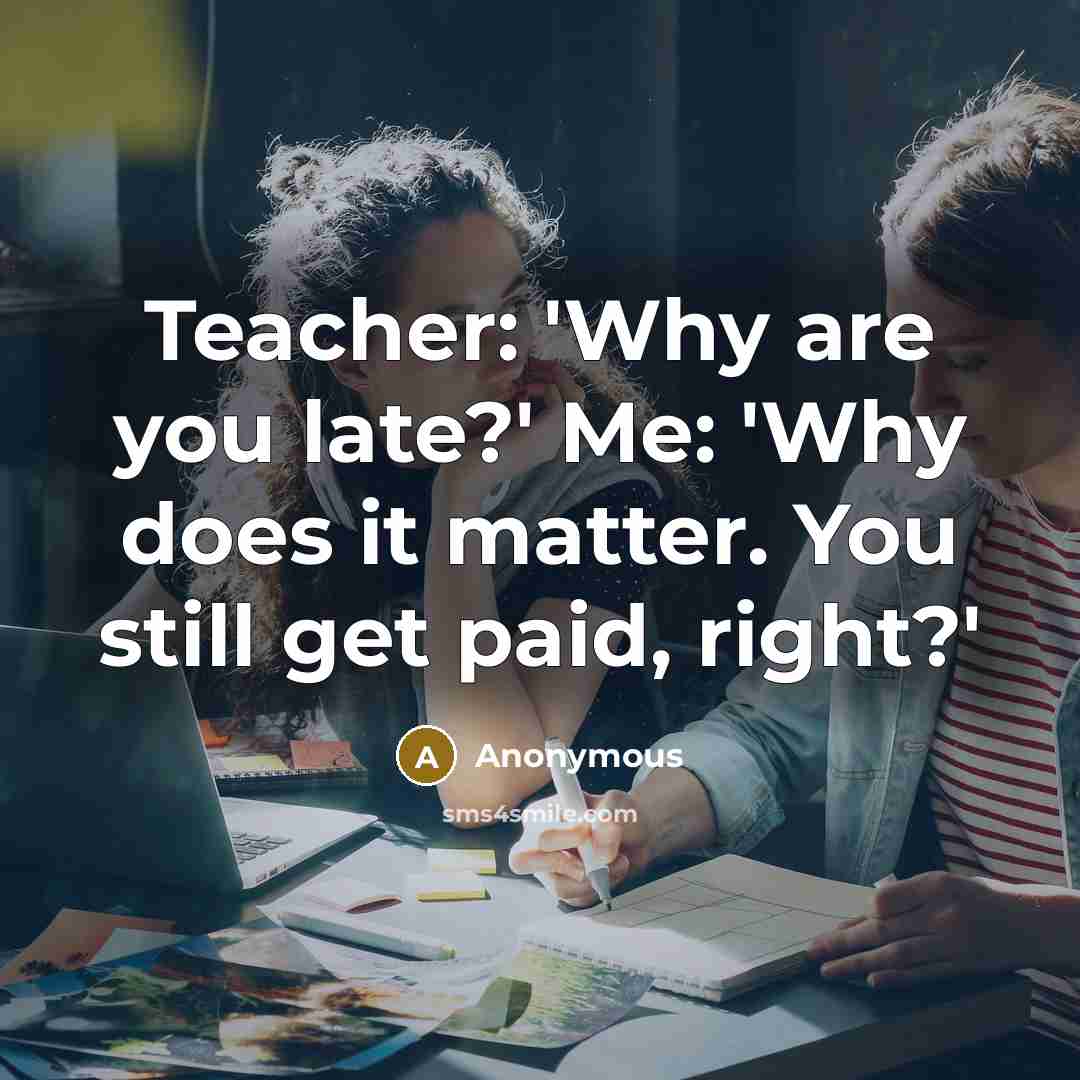 “Teacher: 'Why are you late?' Me: 'Why does it matter. You still get paid, right?'” quote by Anonymous