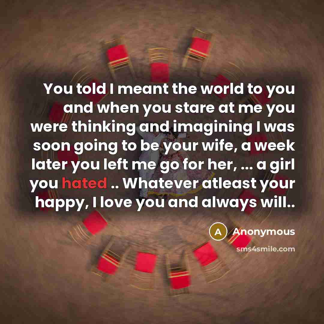 “You told I meant the world to you and when you stare at me you were thinking and imagining I was soon going to be your wife, a week later you left me go for her, ... a girl you hated .. Whatever atleast your happy, I love you and always will..” quote by Anonymous
