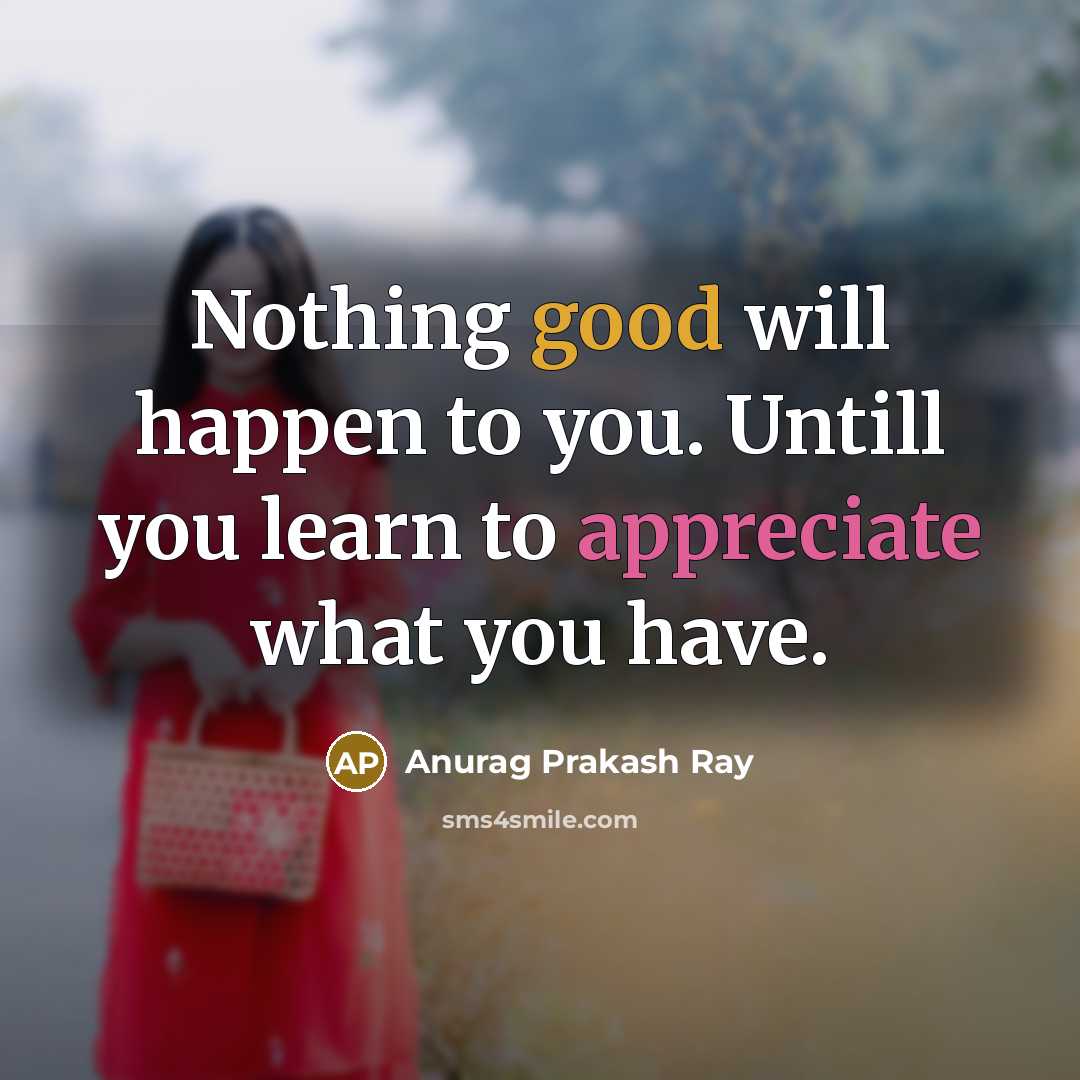 “Nothing good will happen to you. Untill you learn to appreciate what you have.” quote by Anurag Prakash Ray