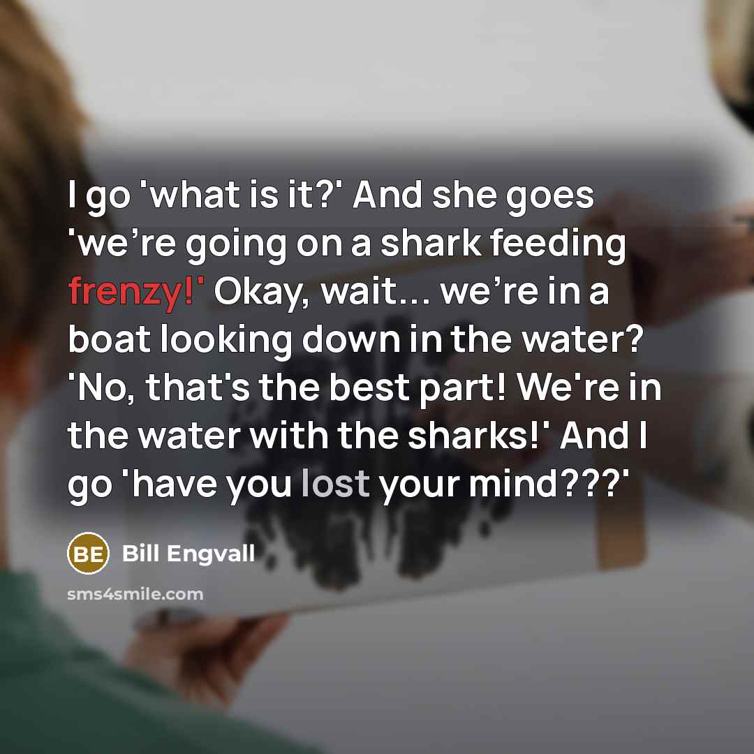 “I go 'what is it?' And she goes 'we're going on a shark feeding frenzy!' Okay, wait... we're in a boat looking down in the water? 'No, that's the best part! We're in the water with the sharks!' And I go 'have you lost your mind???'” quote by Bill Engvall