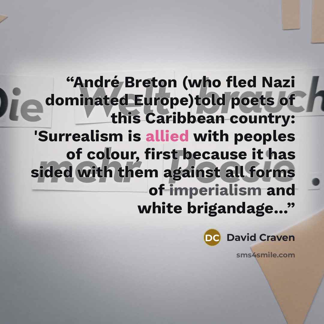 “André Breton (who fled Nazi dominated Europe)told poets of this Caribbean country: 'Surrealism is allied with peoples of colour, first because it has sided with them against all forms of imperialism and white brigandage…” quote by David Craven