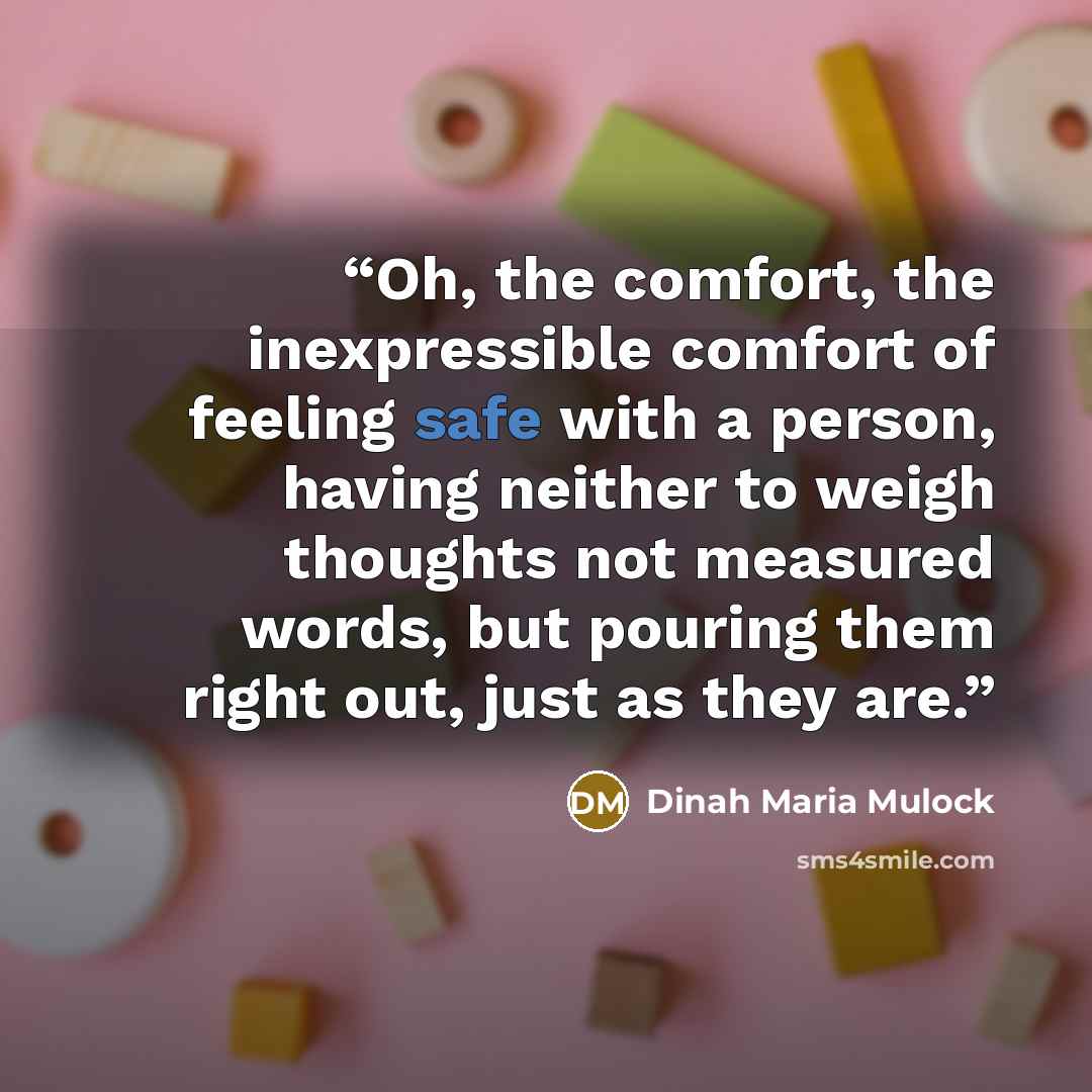 “Oh, the comfort, the inexpressible comfort of feeling safe with a person, having neither to weigh thoughts not measured words, but pouring them right out, just as they are.” quote by Dinah Maria Mulock