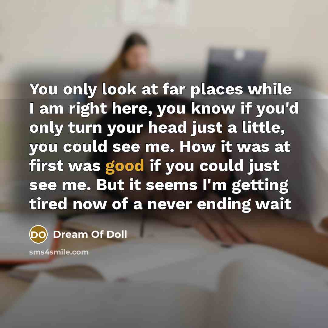 “You only look at far places while I am right here, you know if you'd only turn your head just a little, you could see me. How it was at first was good if you could just see me. But it seems I'm getting tired now of a never ending wait” quote by Dream Of Doll