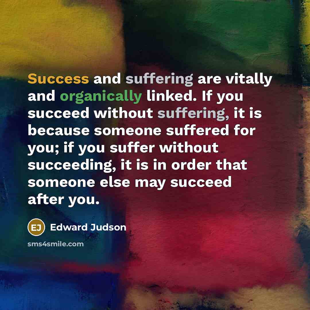 “Success and suffering are vitally and organically linked. If you succeed without suffering, it is because someone suffered for you; if you suffer without succeeding, it is in order that someone else may succeed after you.” quote by Edward Judson