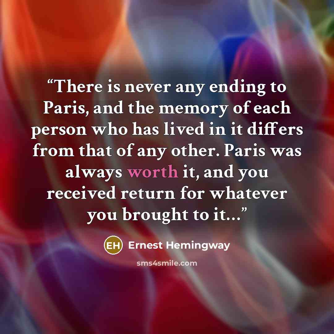 “There is never any ending to Paris, and the memory of each person who has lived in it differs from that of any other. Paris was always worth it, and you received return for whatever you brought to it…” quote by Ernest Hemingway