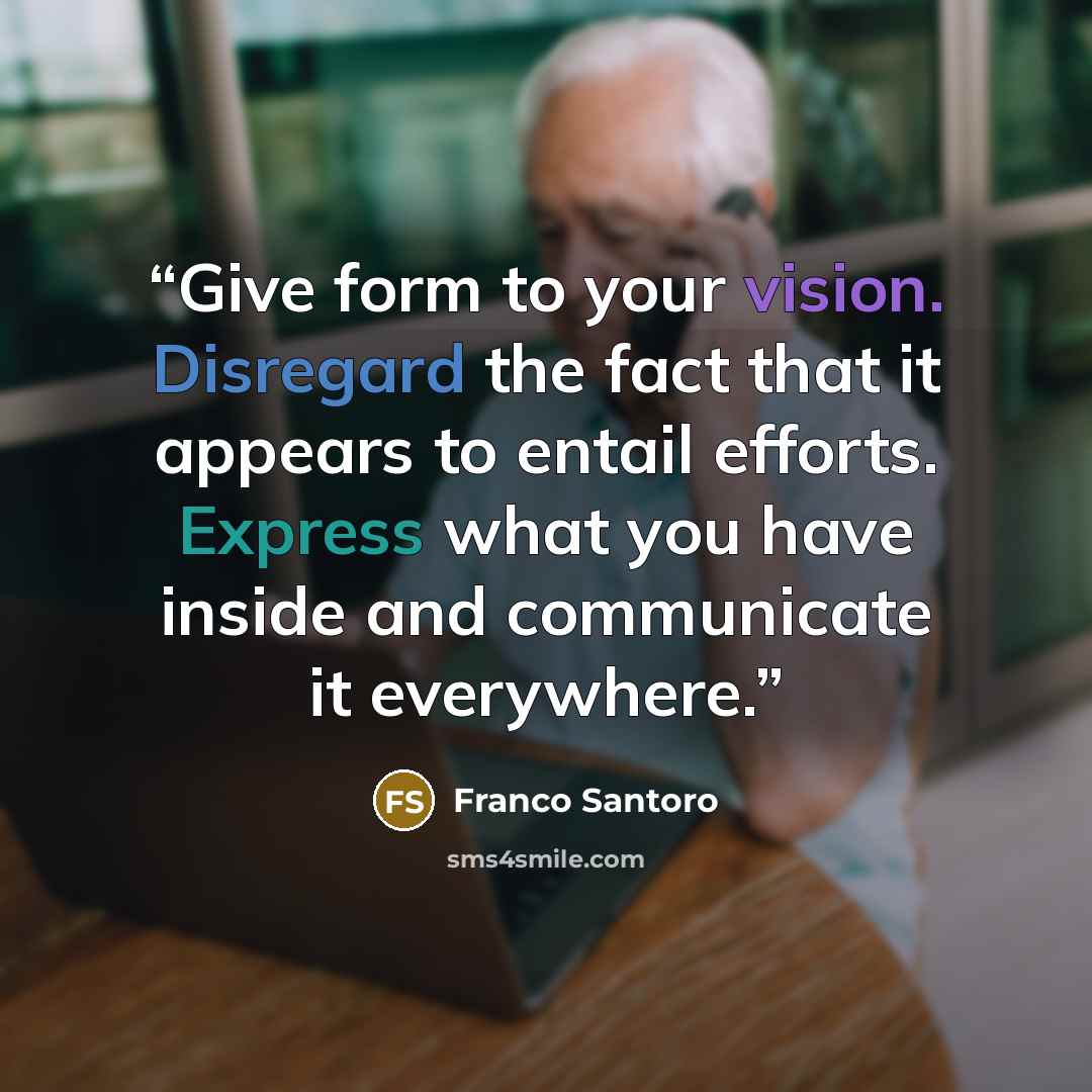 “Give form to your vision. Disregard the fact that it appears to entail efforts. Express what you have inside and communicate it everywhere.” quote by Franco Santoro