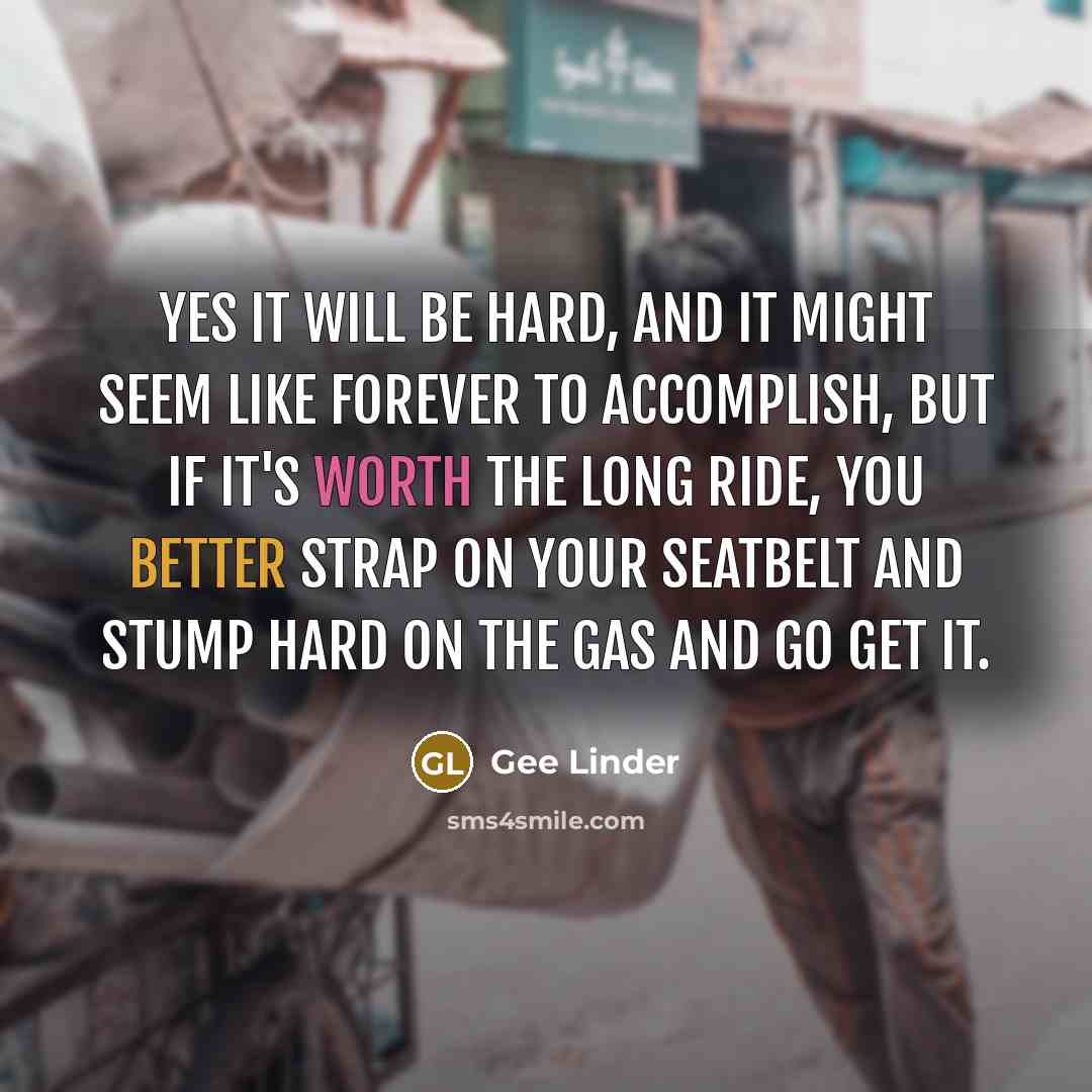 “Yes it will be hard, and it might seem like forever to accomplish, but if it's worth the long ride, you better strap on your seatbelt and stump hard on the gas and go get it.” quote by Gee Linder
