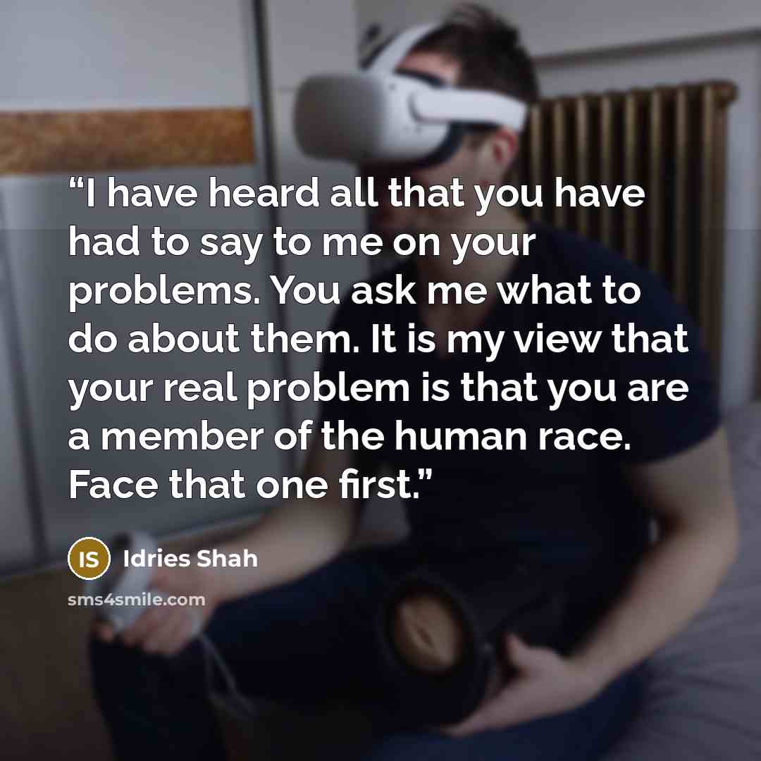 “I have heard all that you have had to say to me on your problems. You ask me what to do about them. It is my view that your real problem is that you are a member of the human race. Face that one first.” quote by Idries Shah